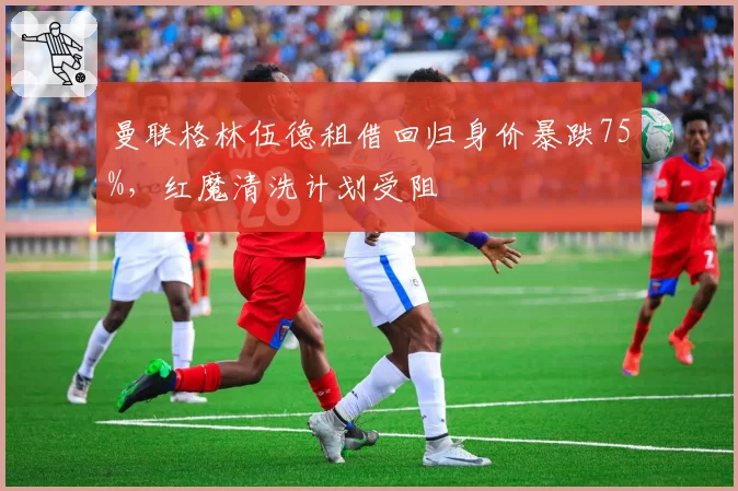 曼联格林伍德租借回归身价暴跌75%,红魔清洗计划受阻
