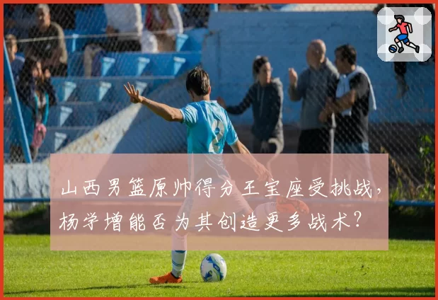 山西男篮原帅得分王宝座受挑战，杨学增能否为其创造更多战术？