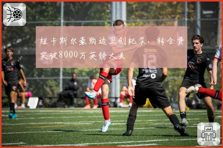纽卡斯尔豪购边卫创纪录，转会费突破8000万英镑大关