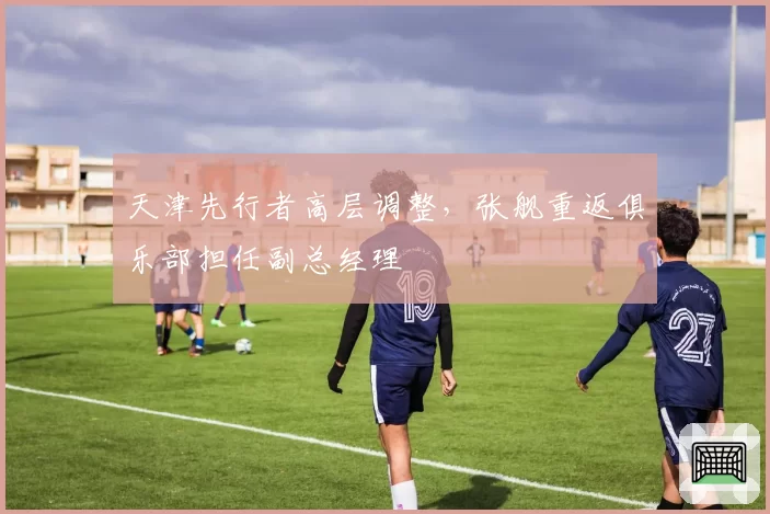 天津先行者高层调整，张舰重返俱乐部担任副总经理