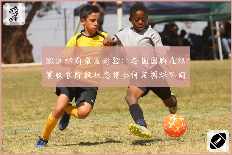欧洲杯前最后考验：各国国脚在联赛收官阶段状态将如何定调球队前景？