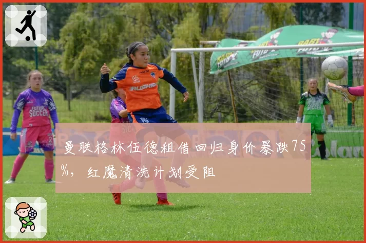 曼联格林伍德租借回归身价暴跌75%,红魔清洗计划受阻