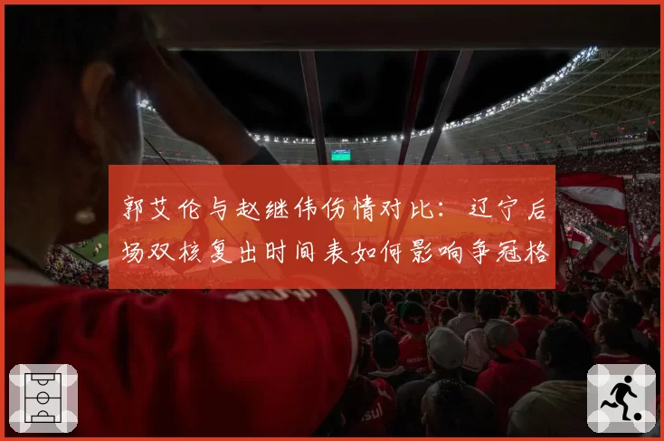郭艾伦与赵继伟伤情对比：辽宁后场双核复出时间表如何影响争冠格局
