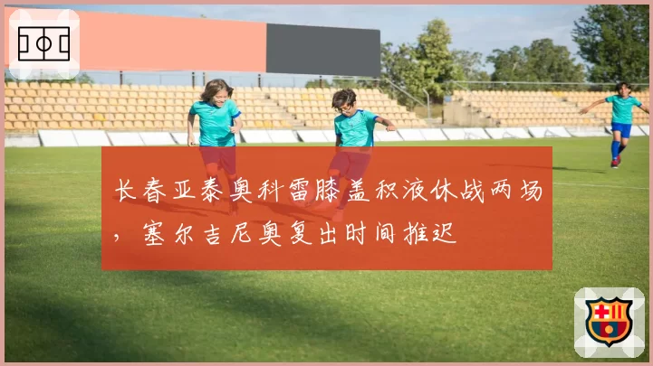 长春亚泰奥科雷膝盖积液休战两场，塞尔吉尼奥复出时间推迟