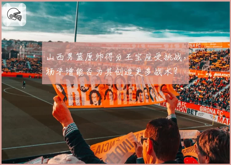 山西男篮原帅得分王宝座受挑战，杨学增能否为其创造更多战术？