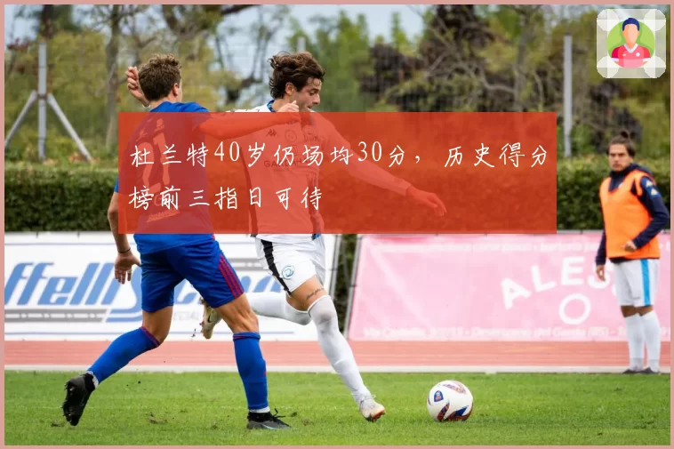 杜兰特40岁仍场均30分，历史得分榜前三指日可待