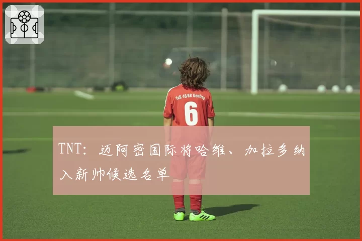 TNT：迈阿密国际将哈维、加拉多纳入新帅候选名单