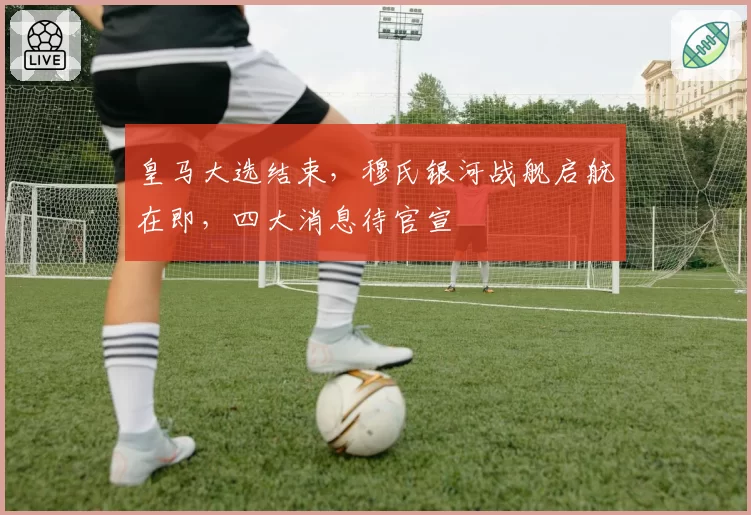 皇马大选结束,穆氏银河战舰启航在即,四大消息待官宣
