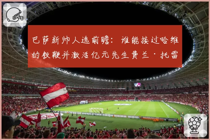 巴萨新帅人选前瞻：谁能接过哈维的教鞭并激活亿元先生费兰·托雷斯？