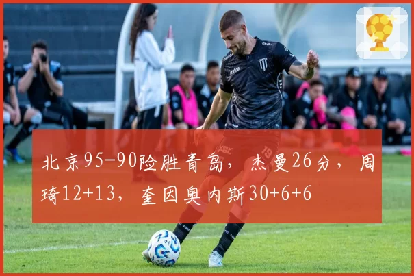 北京95-90险胜青岛，杰曼26分，周琦12+13，奎因奥内斯30+6+6