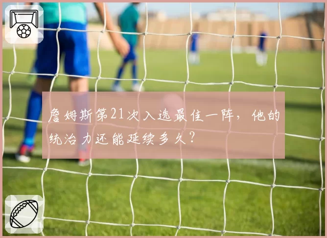 詹姆斯第21次入选最佳一阵，他的统治力还能延续多久？