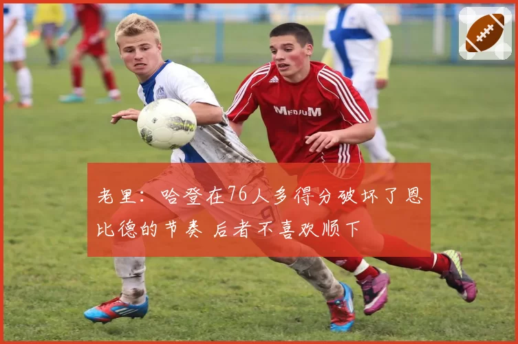 老里：哈登在76人多得分破坏了恩比德的节奏 后者不喜欢顺下