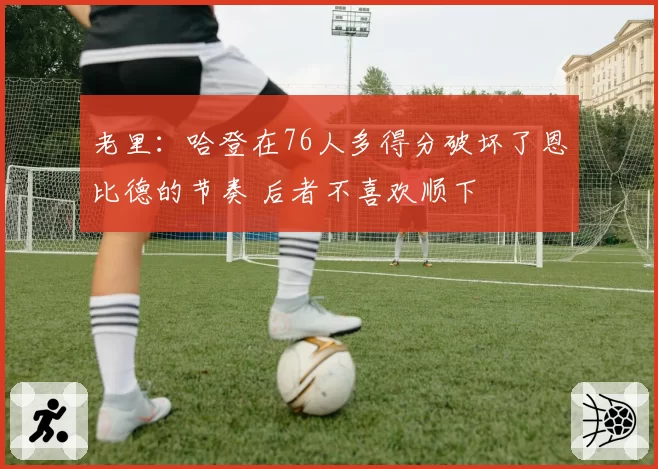 老里：哈登在76人多得分破坏了恩比德的节奏 后者不喜欢顺下