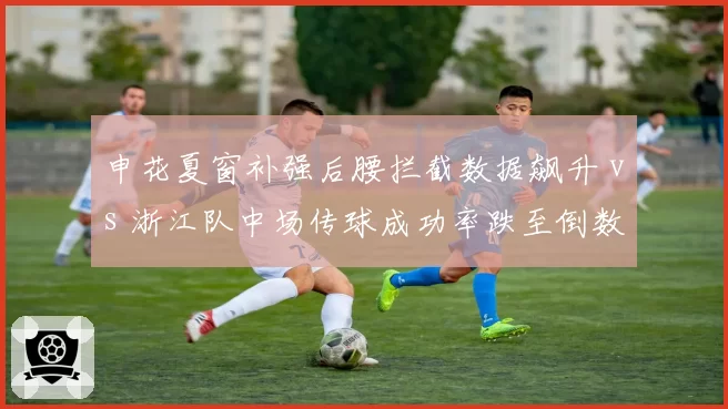 申花夏窗补强后腰拦截数据飙升 vs 浙江队中场传球成功率跌至倒数第三:中场争夺决定胜负